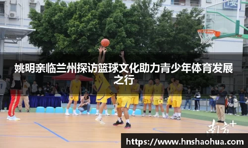 姚明亲临兰州探访篮球文化助力青少年体育发展之行