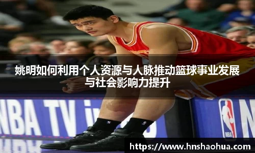 姚明如何利用个人资源与人脉推动篮球事业发展与社会影响力提升